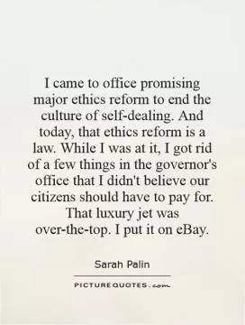 I came to office promising major ethics reform to end the culture of self-dealing. And today, that ethics reform is a law. While I was at it, I got rid of a few things in the governor's office that I didn't believe our citizens should have to pay for. That luxury jet was over-the-top. I put it on eBay Picture Quote #1