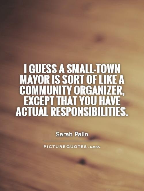 I guess a small-town mayor is sort of like a community organizer, except that you have actual responsibilities Picture Quote #1