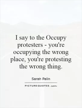 I say to the Occupy protesters - you're occupying the wrong place, you're protesting the wrong thing Picture Quote #1