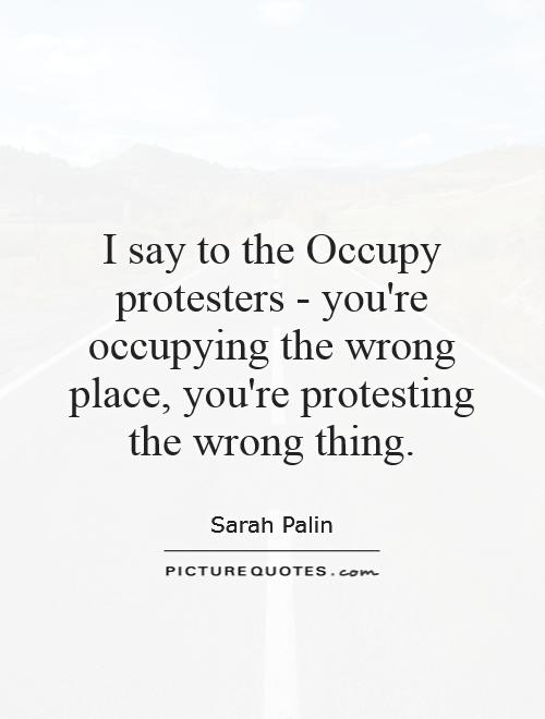 I say to the Occupy protesters - you're occupying the wrong place, you're protesting the wrong thing Picture Quote #1