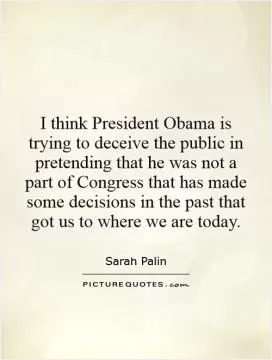 I think President Obama is trying to deceive the public in pretending that he was not a part of Congress that has made some decisions in the past that got us to where we are today Picture Quote #1