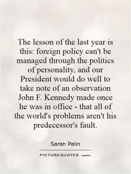 The lesson of the last year is this: foreign policy can't be managed through the politics of personality, and our President would do well to take note of an observation John F. Kennedy made once he was in office - that all of the world's problems aren't his predecessor's fault Picture Quote #1