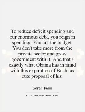 To reduce deficit spending and our enormous debt, you reign in spending. You cut the budget. You don't take more from the private sector and grow government with it. And that's exactly what Obama has in mind with this expiration of Bush tax cuts proposal of his Picture Quote #1