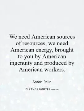 We need American sources of resources, we need American energy, brought to you by American ingenuity and produced by American workers Picture Quote #1