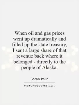 When oil and gas prices went up dramatically and filled up the state treasury, I sent a large share of that revenue back where it belonged - directly to the people of Alaska Picture Quote #1