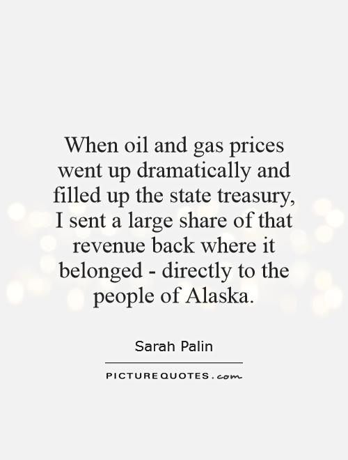 When oil and gas prices went up dramatically and filled up the state treasury, I sent a large share of that revenue back where it belonged - directly to the people of Alaska Picture Quote #1