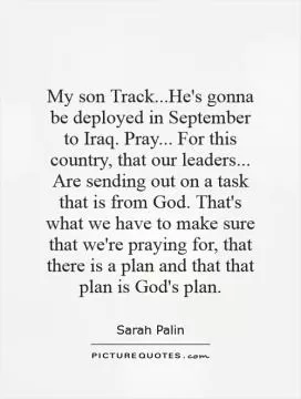 My son Track...He's gonna be deployed in September to Iraq. Pray... For this country, that our leaders... Are sending out on a task that is from God. That's what we have to make sure that we're praying for, that there is a plan and that that plan is God's plan Picture Quote #1
