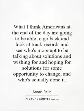 What I think Americans at the end of the day are going to be able to go back and look at track records and see who's more apt to be talking about solutions and wishing for and hoping for solutions for some opportunity to change, and who's actually done it Picture Quote #1