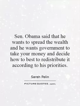 Sen. Obama said that he wants to spread the wealth and he wants government to take your money and decide how to best to redistribute it according to his priorities Picture Quote #1