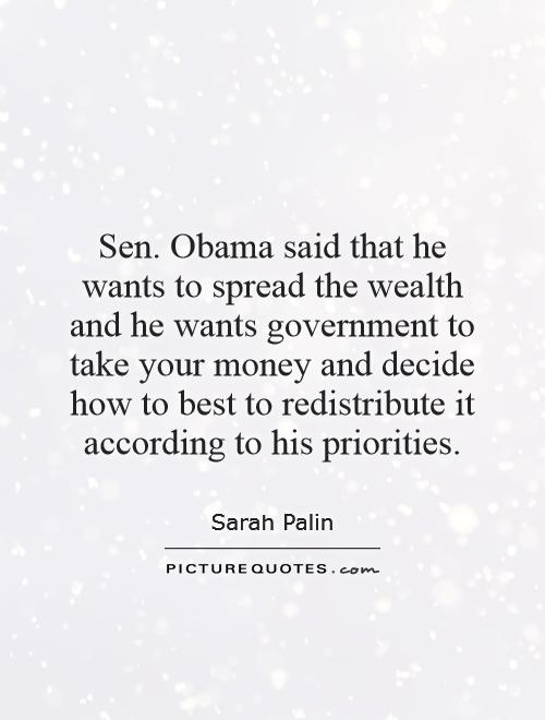 Sen. Obama said that he wants to spread the wealth and he wants government to take your money and decide how to best to redistribute it according to his priorities Picture Quote #1