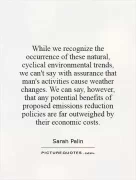 While we recognize the occurrence of these natural, cyclical environmental trends, we can't say with assurance that man's activities cause weather changes. We can say, however, that any potential benefits of proposed emissions reduction policies are far outweighed by their economic costs Picture Quote #1