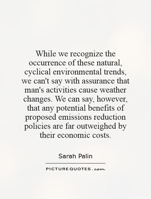While we recognize the occurrence of these natural, cyclical environmental trends, we can't say with assurance that man's activities cause weather changes. We can say, however, that any potential benefits of proposed emissions reduction policies are far outweighed by their economic costs Picture Quote #1
