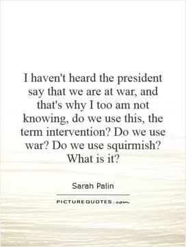 I haven't heard the president say that we are at war, and that's why I too am not knowing, do we use this, the term intervention? Do we use war? Do we use squirmish? What is it? Picture Quote #1