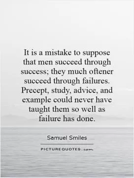 It is a mistake to suppose that men succeed through success; they much oftener succeed through failures. Precept, study, advice, and example could never have taught them so well as failure has done Picture Quote #1