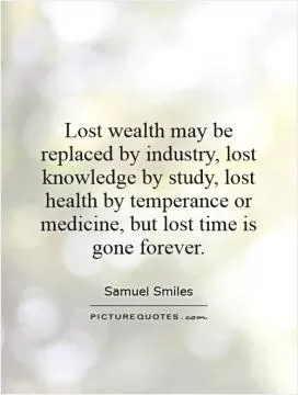 Lost wealth may be replaced by industry, lost knowledge by study, lost health by temperance or medicine, but lost time is gone forever Picture Quote #1