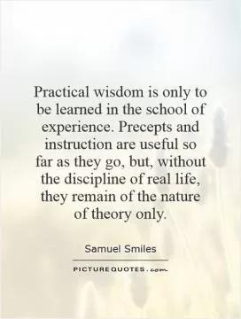 Practical wisdom is only to be learned in the school of experience. Precepts and instruction are useful so far as they go, but, without the discipline of real life, they remain of the nature of theory only Picture Quote #1