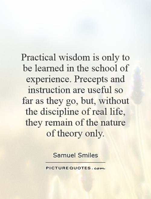 Practical wisdom is only to be learned in the school of experience. Precepts and instruction are useful so far as they go, but, without the discipline of real life, they remain of the nature of theory only Picture Quote #1