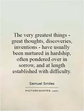 The very greatest things - great thoughts, discoveries, inventions - have usually been nurtured in hardship, often pondered over in sorrow, and at length established with difficulty Picture Quote #1