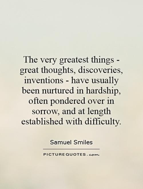 The very greatest things - great thoughts, discoveries, inventions - have usually been nurtured in hardship, often pondered over in sorrow, and at length established with difficulty Picture Quote #1