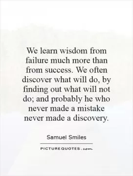 We learn wisdom from failure much more than from success. We often discover what will do, by finding out what will not do; and probably he who never made a mistake never made a discovery Picture Quote #1