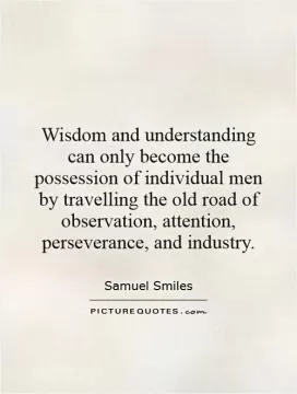 Wisdom and understanding can only become the possession of individual men by travelling the old road of observation, attention, perseverance, and industry Picture Quote #1