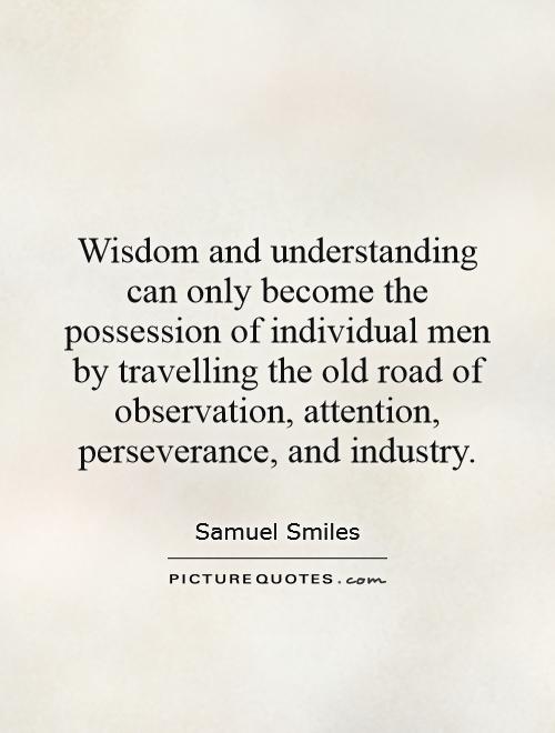 Wisdom and understanding can only become the possession of individual men by travelling the old road of observation, attention, perseverance, and industry Picture Quote #1