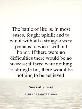 The battle of life is, in most cases, fought uphill; and to win it without a struggle were perhaps to win it without honor. If there were no difficulties there would be no success; if there were nothing to struggle for, there would be nothing to be achieved Picture Quote #1
