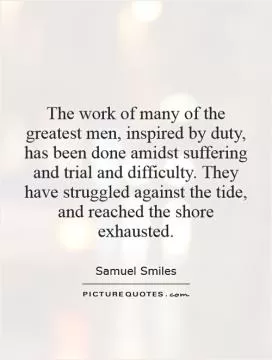 The work of many of the greatest men, inspired by duty, has been done amidst suffering and trial and difficulty. They have struggled against the tide, and reached the shore exhausted Picture Quote #1