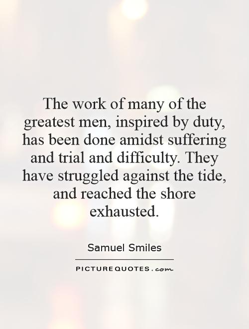 The work of many of the greatest men, inspired by duty, has been done amidst suffering and trial and difficulty. They have struggled against the tide, and reached the shore exhausted Picture Quote #1