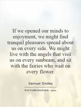 If we opened our minds to enjoyment, we might find tranquil pleasures spread about us on every side. We might live with the angels that visit us on every sunbeam, and sit with the fairies who wait on every flower Picture Quote #1