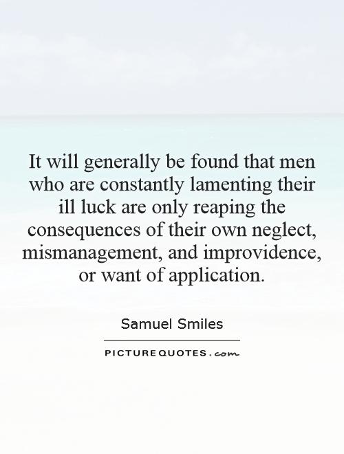 It will generally be found that men who are constantly lamenting their ill luck are only reaping the consequences of their own neglect, mismanagement, and improvidence, or want of application Picture Quote #1