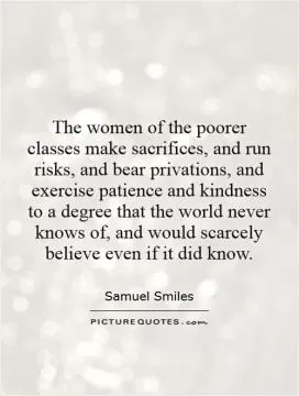The women of the poorer classes make sacrifices, and run risks, and bear privations, and exercise patience and kindness to a degree that the world never knows of, and would scarcely believe even if it did know Picture Quote #1