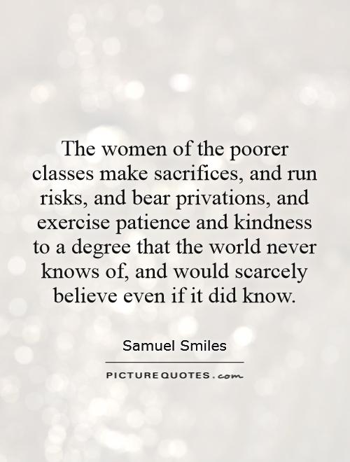 The women of the poorer classes make sacrifices, and run risks, and bear privations, and exercise patience and kindness to a degree that the world never knows of, and would scarcely believe even if it did know Picture Quote #1