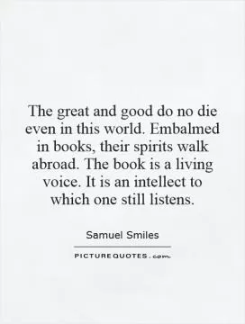 The great and good do no die even in this world. Embalmed in books, their spirits walk abroad. The book is a living voice. It is an intellect to which one still listens Picture Quote #1
