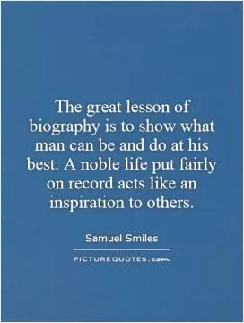 The great lesson of biography is to show what man can be and do at his best. A noble life put fairly on record acts like an inspiration to others Picture Quote #1