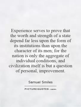 Experience serves to prove that the worth and strength of a state depend far less upon the form of its institutions than upon the character of its men; for the nation is only the aggregate of individual conditions, and civilization itself is but a question of personal, improvement Picture Quote #1