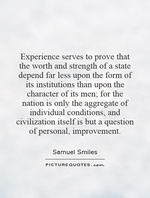 Experience serves to prove that the worth and strength of a state depend far less upon the form of its institutions than upon the character of its men; for the nation is only the aggregate of individual conditions, and civilization itself is but a question of personal, improvement Picture Quote #1