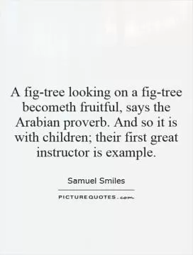 A fig-tree looking on a fig-tree becometh fruitful, says the Arabian proverb. And so it is with children; their first great instructor is example Picture Quote #1