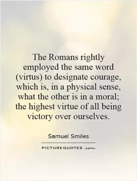 The Romans rightly employed the same word (virtus) to designate courage, which is, in a physical sense, what the other is in a moral; the highest virtue of all being victory over ourselves Picture Quote #1
