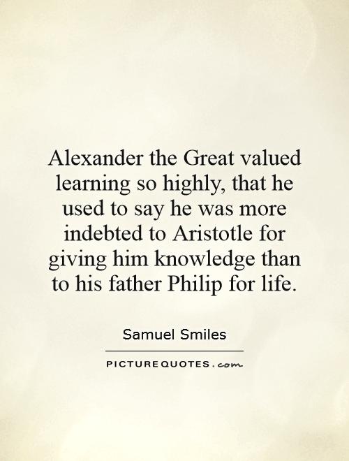 Alexander the Great valued learning so highly, that he used to say he was more indebted to Aristotle for giving him knowledge than to his father Philip for life Picture Quote #1