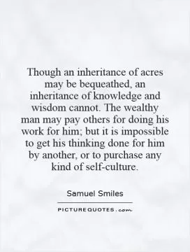 Though an inheritance of acres may be bequeathed, an inheritance of knowledge and wisdom cannot. The wealthy man may pay others for doing his work for him; but it is impossible to get his thinking done for him by another, or to purchase any kind of self-culture Picture Quote #1