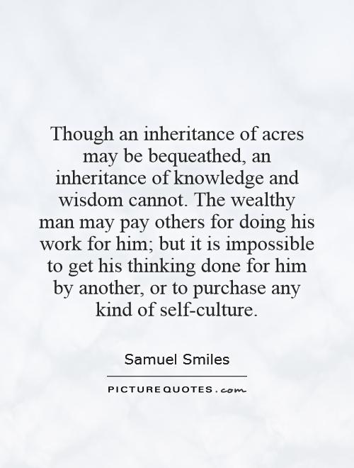 Though an inheritance of acres may be bequeathed, an inheritance of knowledge and wisdom cannot. The wealthy man may pay others for doing his work for him; but it is impossible to get his thinking done for him by another, or to purchase any kind of self-culture Picture Quote #1