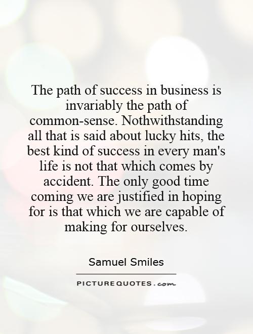The path of success in business is invariably the path of common-sense. Nothwithstanding all that is said about lucky hits, the best kind of success in every man's life is not that which comes by accident. The only good time coming we are justified in hoping for is that which we are capable of making for ourselves Picture Quote #1