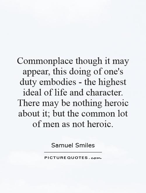 Commonplace though it may appear, this doing of one's duty embodies - the highest ideal of life and character. There may be nothing heroic about it; but the common lot of men as not heroic Picture Quote #1