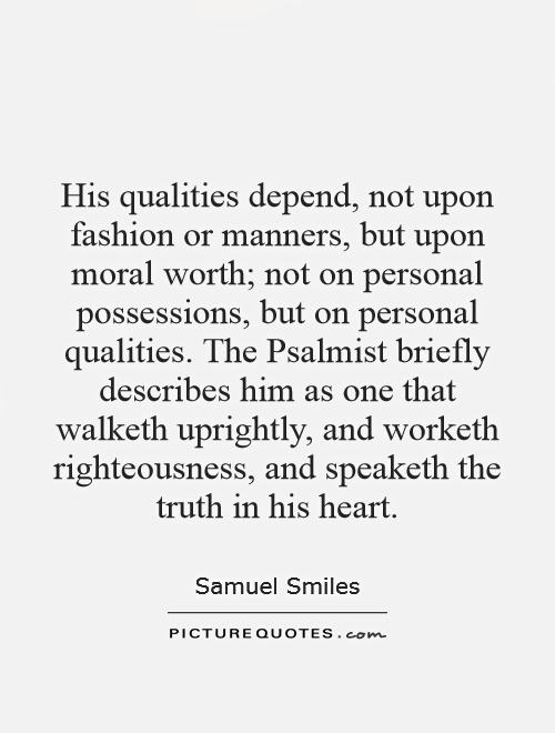 His qualities depend, not upon fashion or manners, but upon moral worth; not on personal possessions, but on personal qualities. The Psalmist briefly describes him as one that walketh uprightly, and worketh righteousness, and speaketh the truth in his heart Picture Quote #1
