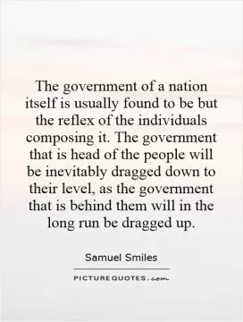 The government of a nation itself is usually found to be but the reflex of the individuals composing it. The government that is head of the people will be inevitably dragged down to their level, as the government that is behind them will in the long run be dragged up Picture Quote #1