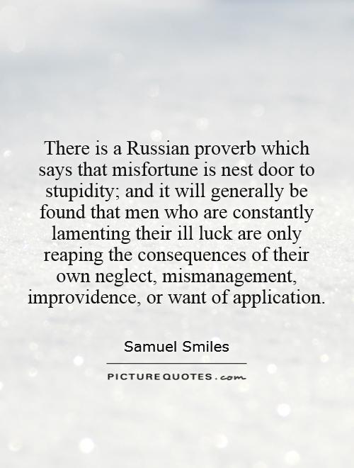 There is a Russian proverb which says that misfortune is nest door to stupidity; and it will generally be found that men who are constantly lamenting their ill luck are only reaping the consequences of their own neglect, mismanagement, improvidence, or want of application Picture Quote #1
