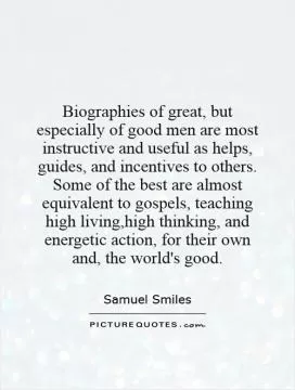 Biographies of great, but especially of good men are most instructive and useful as helps, guides, and incentives to others. Some of the best are almost equivalent to gospels, teaching high living,high thinking, and energetic action, for their own and, the world's good Picture Quote #1