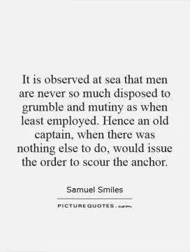 It is observed at sea that men are never so much disposed to grumble and mutiny as when least employed. Hence an old captain, when there was nothing else to do, would issue the order to scour the anchor Picture Quote #1