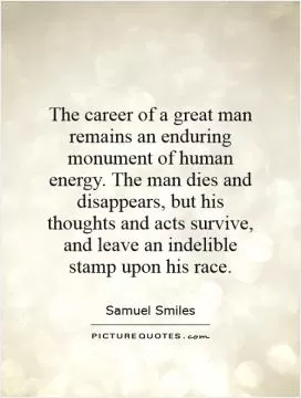 The career of a great man remains an enduring monument of human energy. The man dies and disappears, but his thoughts and acts survive, and leave an indelible stamp upon his race Picture Quote #1